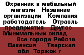 Охранник в мебельный магазин › Название организации ­ Компания-работодатель › Отрасль предприятия ­ Другое › Минимальный оклад ­ 50 000 - Все города Работа » Вакансии   . Тверская обл.,Торжок г.